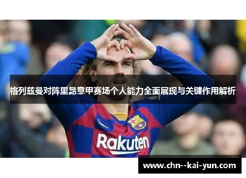 格列兹曼对阵里昂意甲赛场个人能力全面展现与关键作用解析