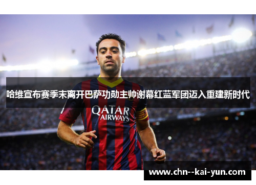 哈维宣布赛季末离开巴萨功勋主帅谢幕红蓝军团迈入重建新时代 哈维宣布赛季末离开巴萨功勋主帅谢幕红蓝军团迈入重建新时代