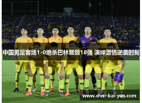 中国男足客场1-0绝杀巴林晋级18强 演绎激情逆袭时刻 中国男足客场1-0绝杀巴林晋级18强 演绎激情逆袭时刻